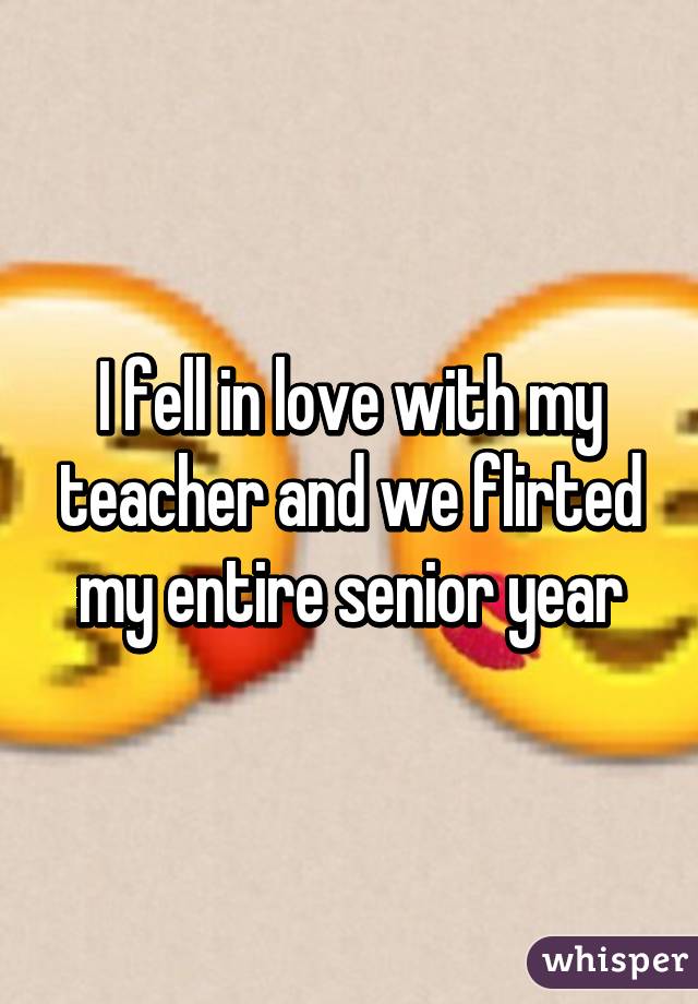 I fell in love with my teacher and we flirted my entire senior year