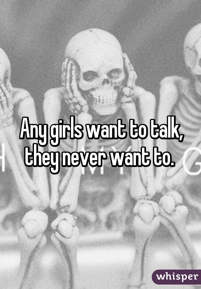 Any girls want to talk, they never want to. 