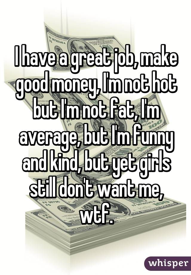 I have a great job, make good money, I'm not hot but I'm not fat, I'm average, but I'm funny and kind, but yet girls still don't want me, wtf.