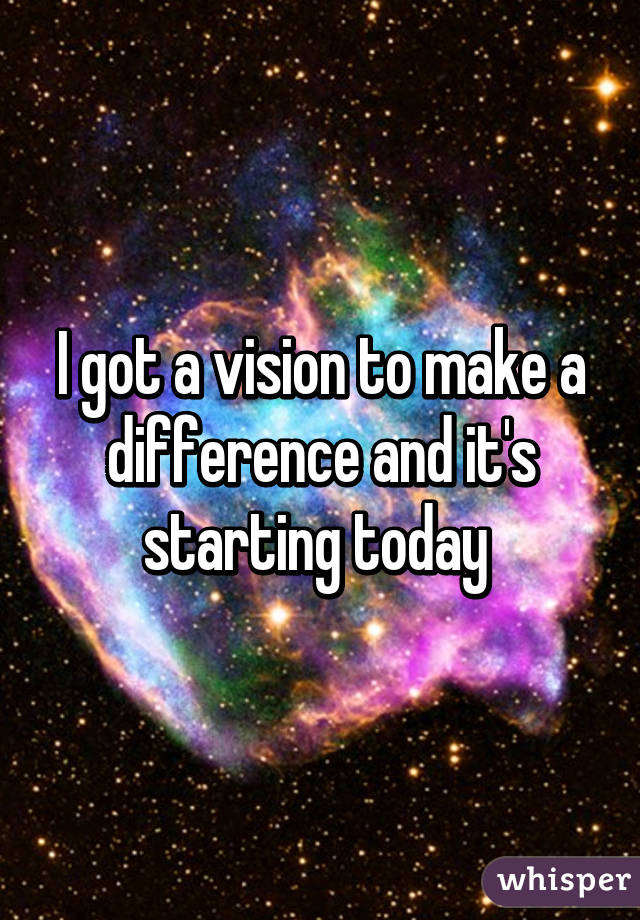 I got a vision to make a difference and it's starting today 