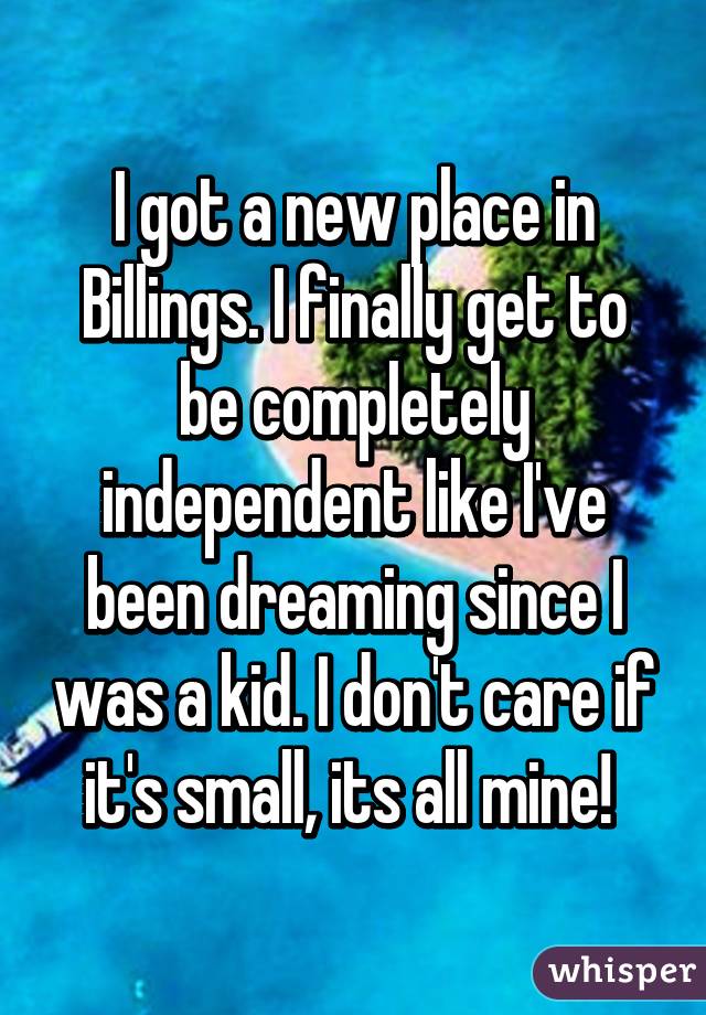 I got a new place in Billings. I finally get to be completely independent like I've been dreaming since I was a kid. I don't care if it's small, its all mine! 