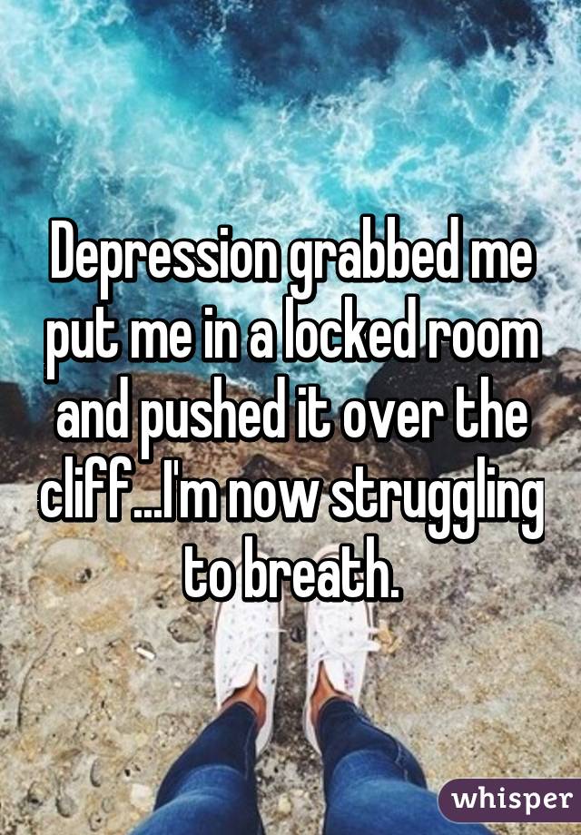 Depression grabbed me put me in a locked room and pushed it over the cliff...I'm now struggling to breath.