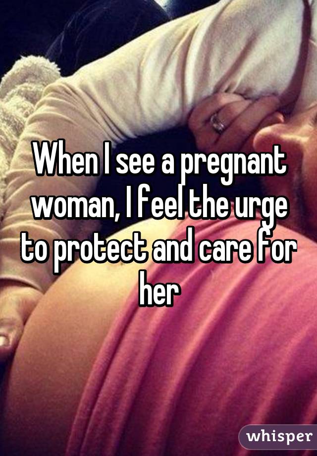 When I see a pregnant woman, I feel the urge to protect and care for her