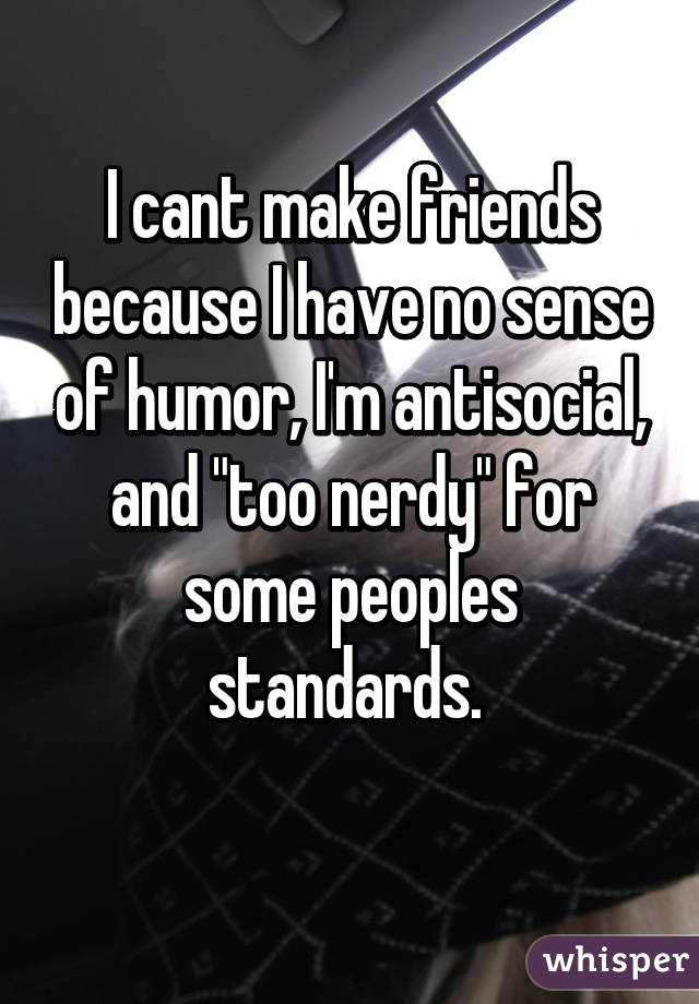 I cant make friends because I have no sense of humor, I'm antisocial, and "too nerdy" for some peoples standards. 
