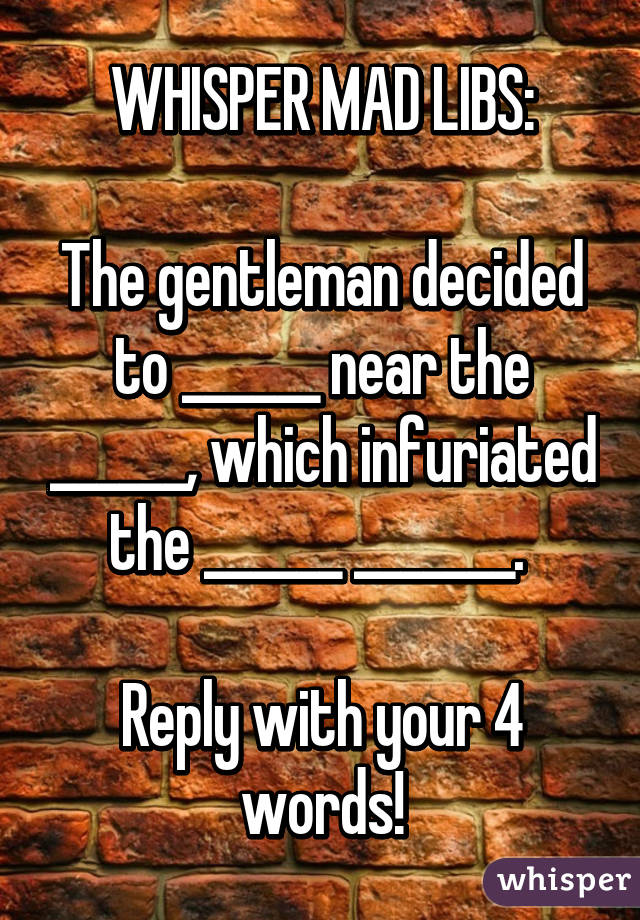 WHISPER MAD LIBS:

The gentleman decided to ______ near the ______, which infuriated the ______ _______. 

Reply with your 4 words!