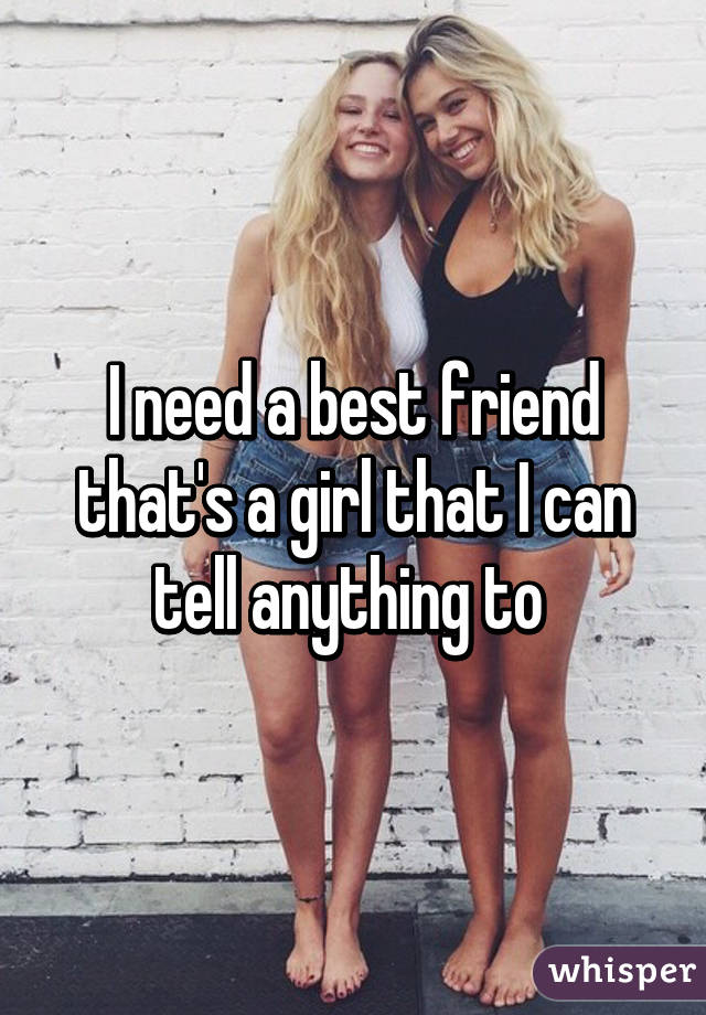 I need a best friend that's a girl that I can tell anything to 