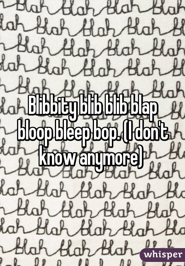 Blibbity blib blib blap bloop bleep bop. (I don't know anymore) 