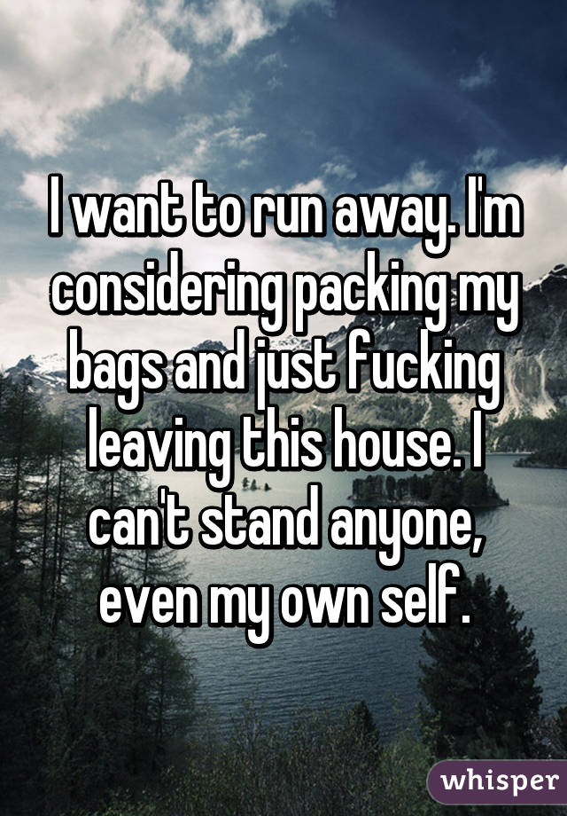 I want to run away. I'm considering packing my bags and just fucking leaving this house. I can't stand anyone, even my own self.