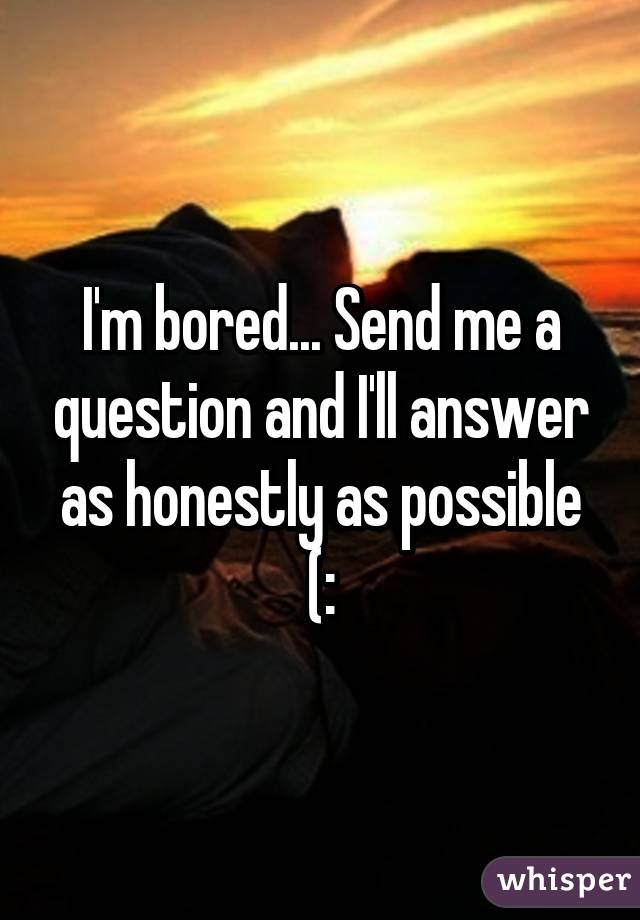 I'm bored... Send me a question and I'll answer as honestly as possible (: