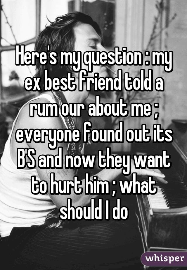 Here's my question : my ex best friend told a rum our about me ; everyone found out its B'S and now they want to hurt him ; what should I do