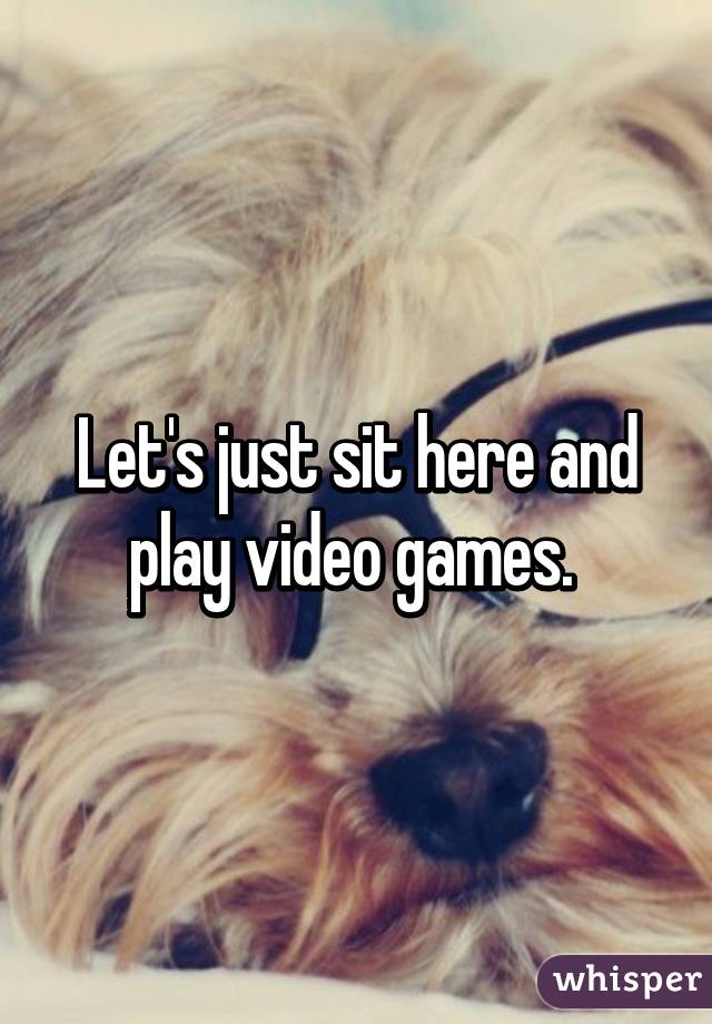 Let's just sit here and play video games. 