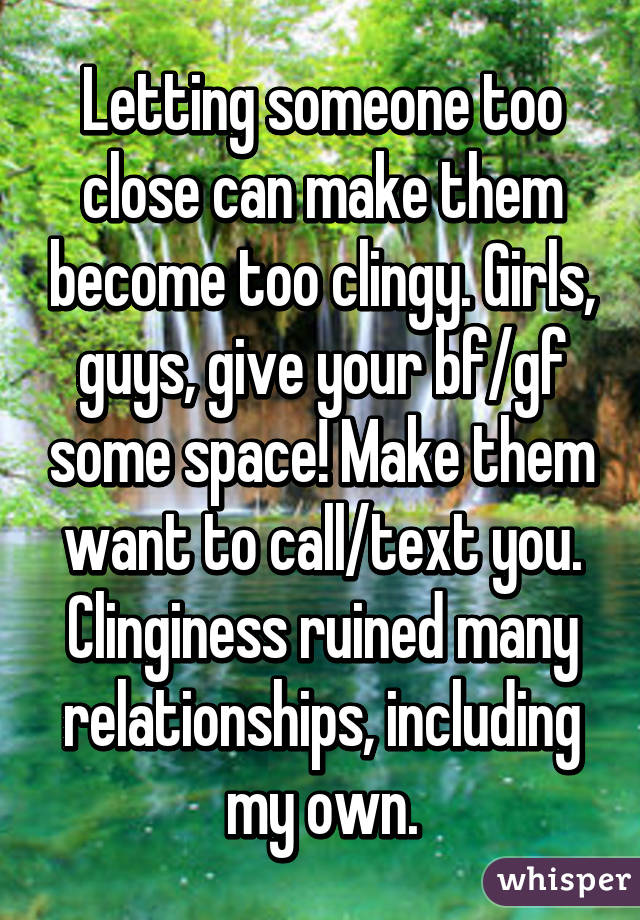 Letting someone too close can make them become too clingy. Girls, guys, give your bf/gf some space! Make them want to call/text you. Clinginess ruined many relationships, including my own.