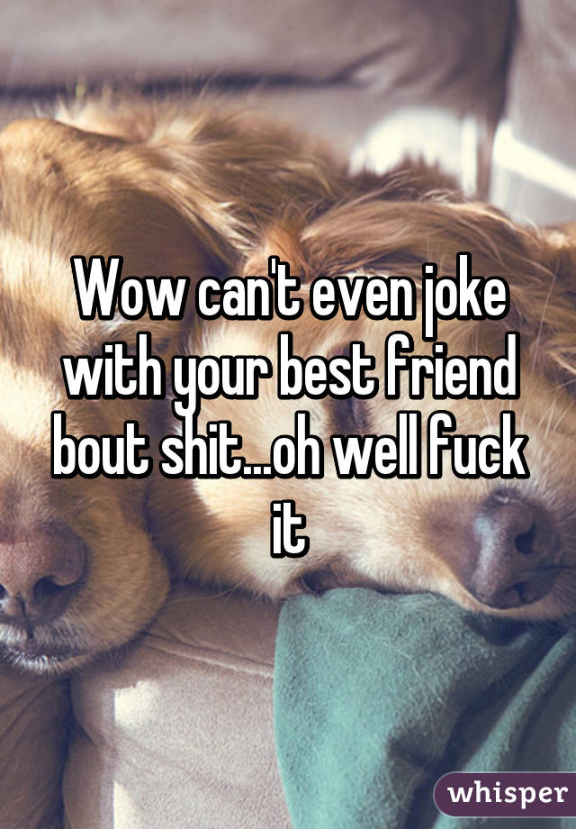 Wow can't even joke with your best friend bout shit...oh well fuck it