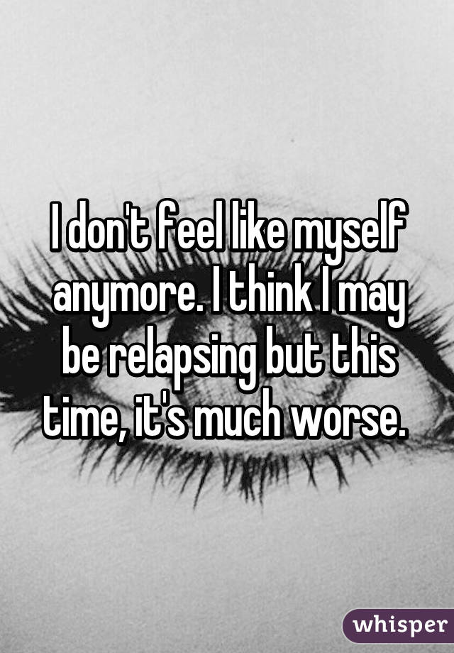 I don't feel like myself anymore. I think I may be relapsing but this time, it's much worse. 