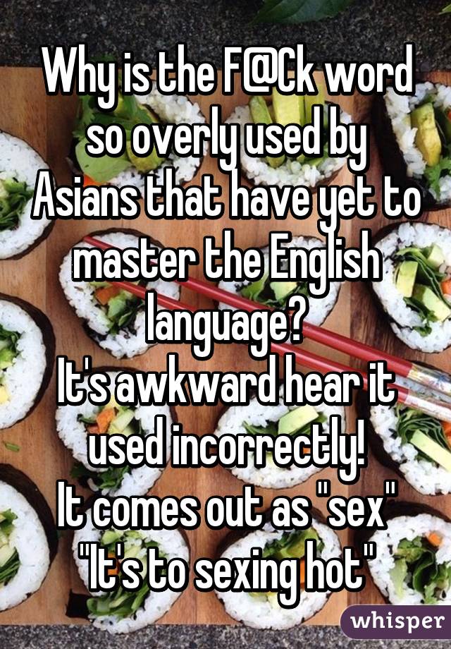 Why is the F@Ck word so overly used by Asians that have yet to master the English language?
It's awkward hear it used incorrectly!
It comes out as "sex"
"It's to sexing hot"