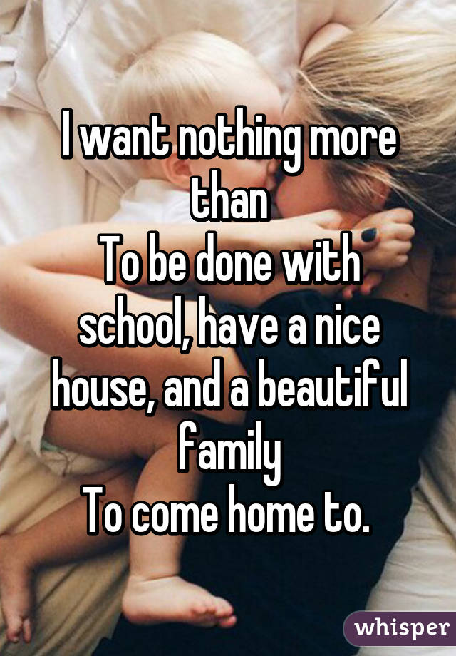 I want nothing more than
To be done with school, have a nice house, and a beautiful family
To come home to. 