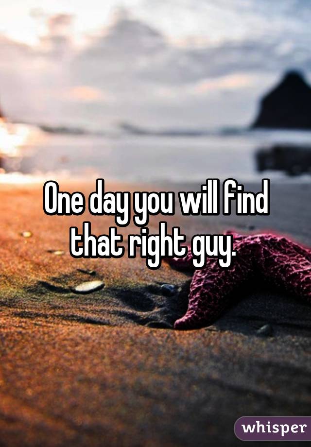 One day you will find that right guy. 