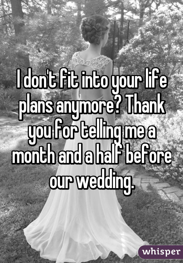 I don't fit into your life plans anymore? Thank you for telling me a month and a half before our wedding.