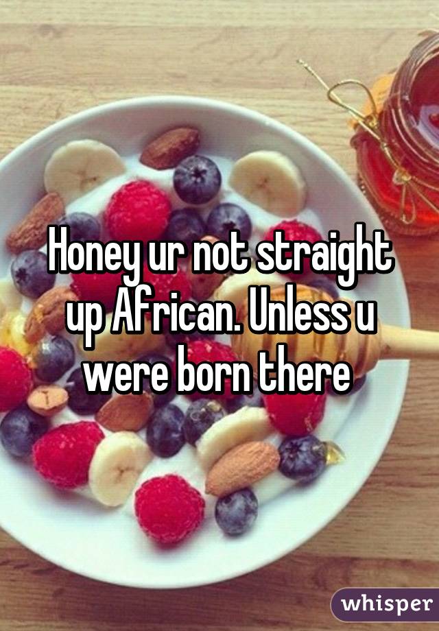 Honey ur not straight up African. Unless u were born there 