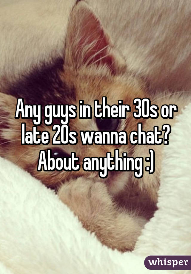 Any guys in their 30s or late 20s wanna chat? About anything :)