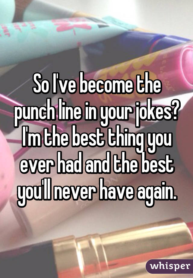 So I've become the punch line in your jokes? I'm the best thing you ever had and the best you'll never have again.