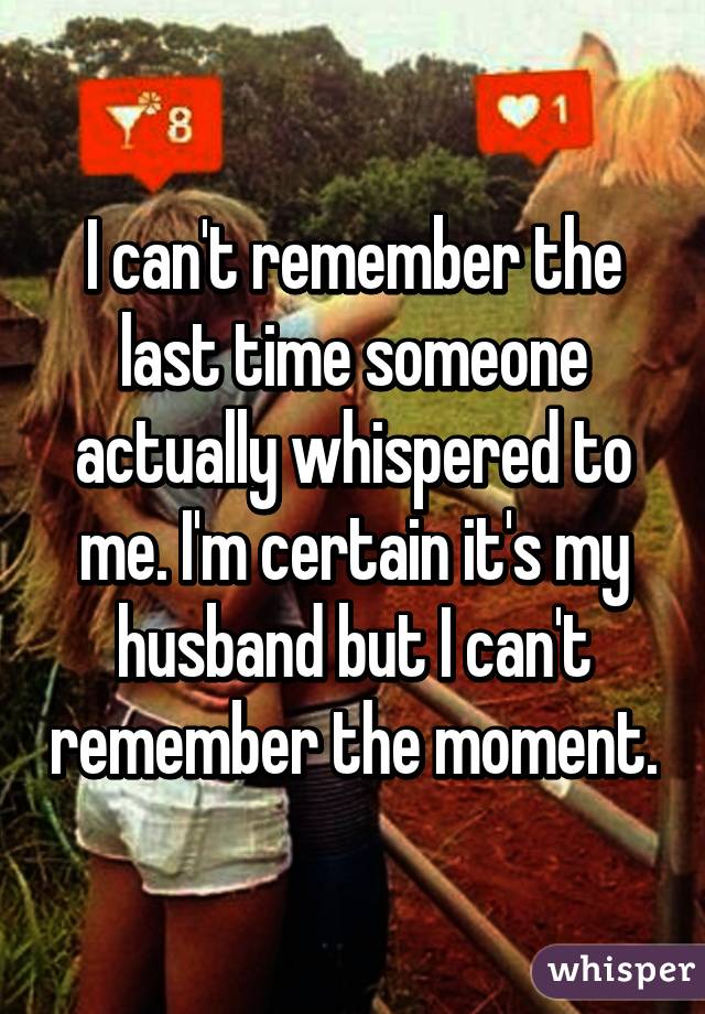 I can't remember the last time someone actually whispered to me. I'm certain it's my husband but I can't remember the moment.