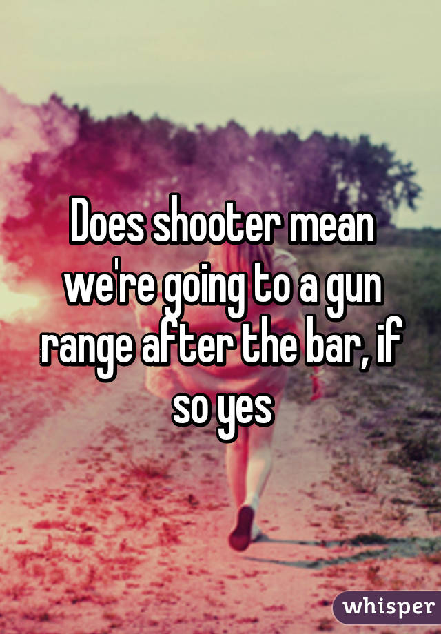 Does shooter mean we're going to a gun range after the bar, if so yes