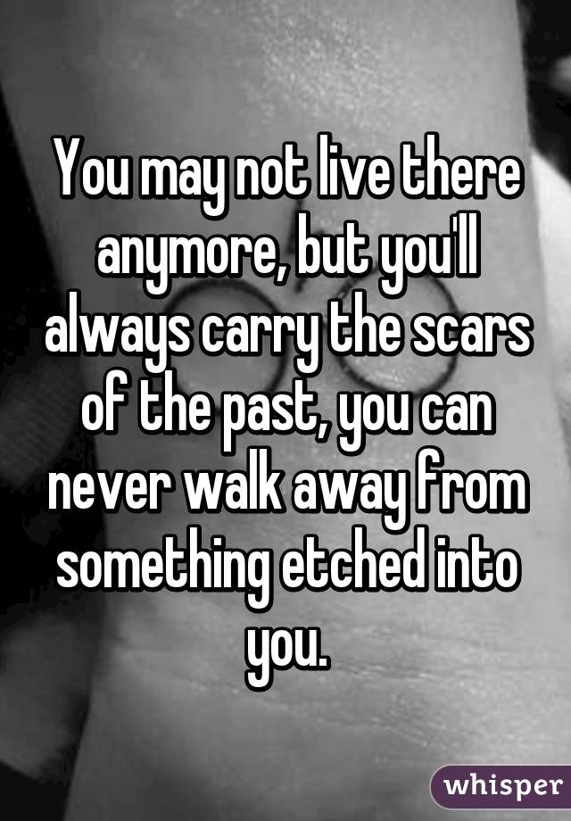 You may not live there anymore, but you'll always carry the scars of the past, you can never walk away from something etched into you.