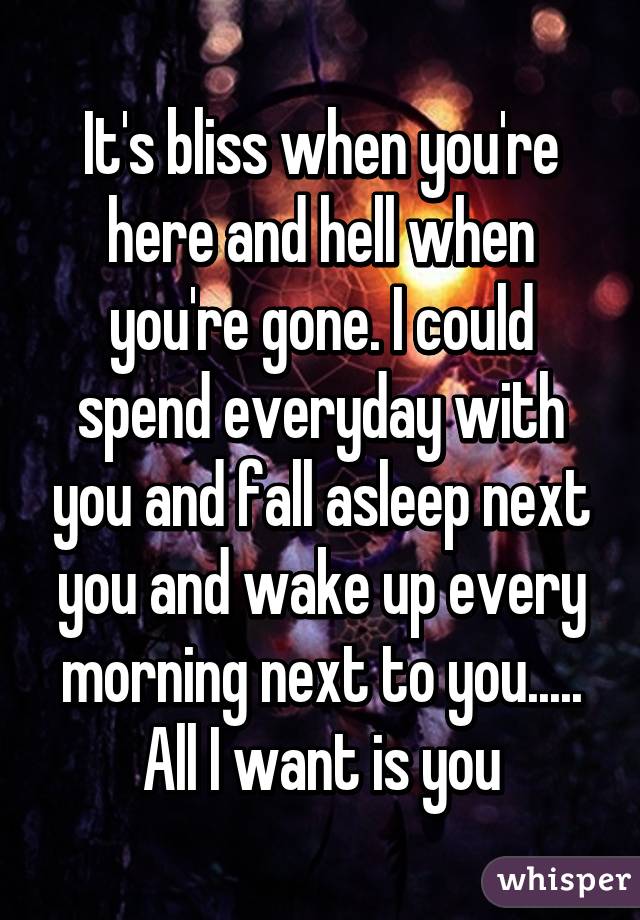 It's bliss when you're here and hell when you're gone. I could spend everyday with you and fall asleep next you and wake up every morning next to you..... All I want is you