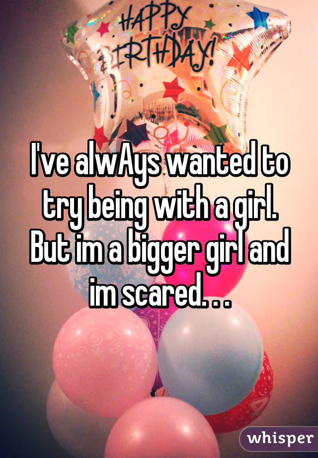 I've alwAys wanted to try being with a girl. But im a bigger girl and im scared. . .