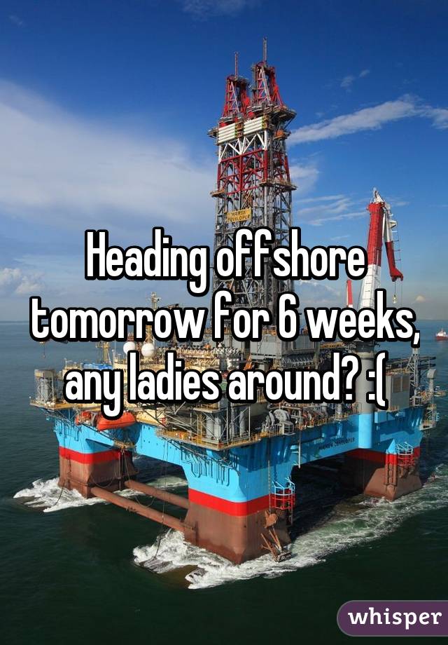 Heading offshore tomorrow for 6 weeks, any ladies around? :(