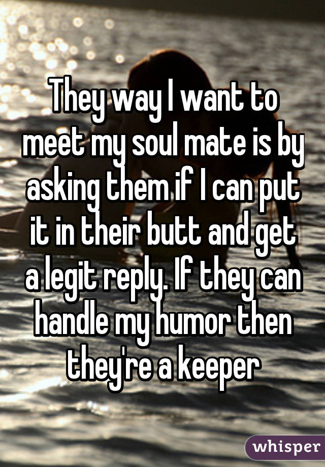 They way I want to meet my soul mate is by asking them if I can put it in their butt and get a legit reply. If they can handle my humor then they're a keeper