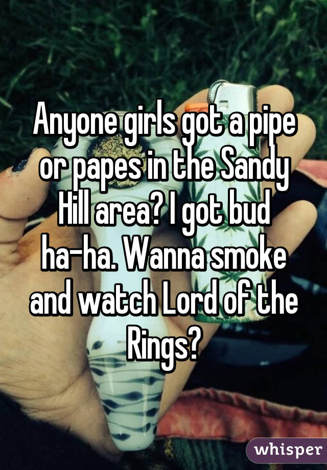 Anyone girls got a pipe or papes in the Sandy Hill area? I got bud ha-ha. Wanna smoke and watch Lord of the Rings?