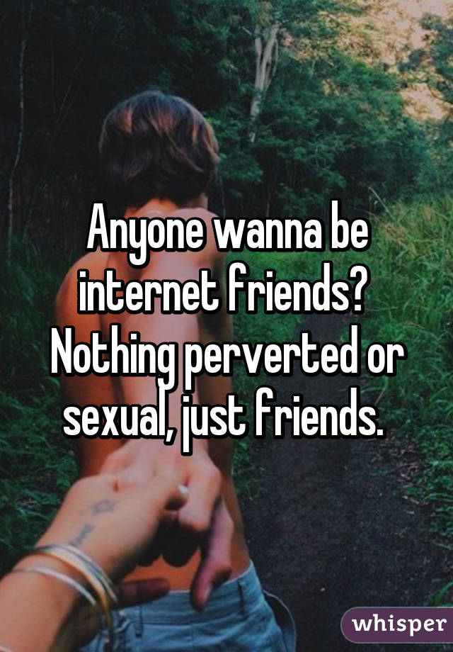 Anyone wanna be internet friends?  Nothing perverted or sexual, just friends. 