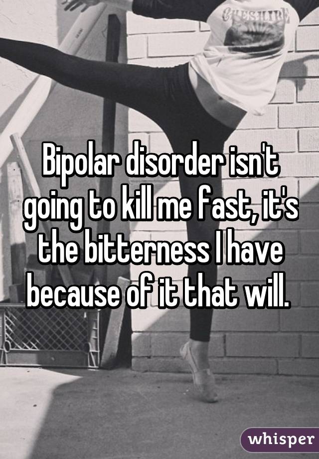 Bipolar disorder isn't going to kill me fast, it's the bitterness I have because of it that will. 