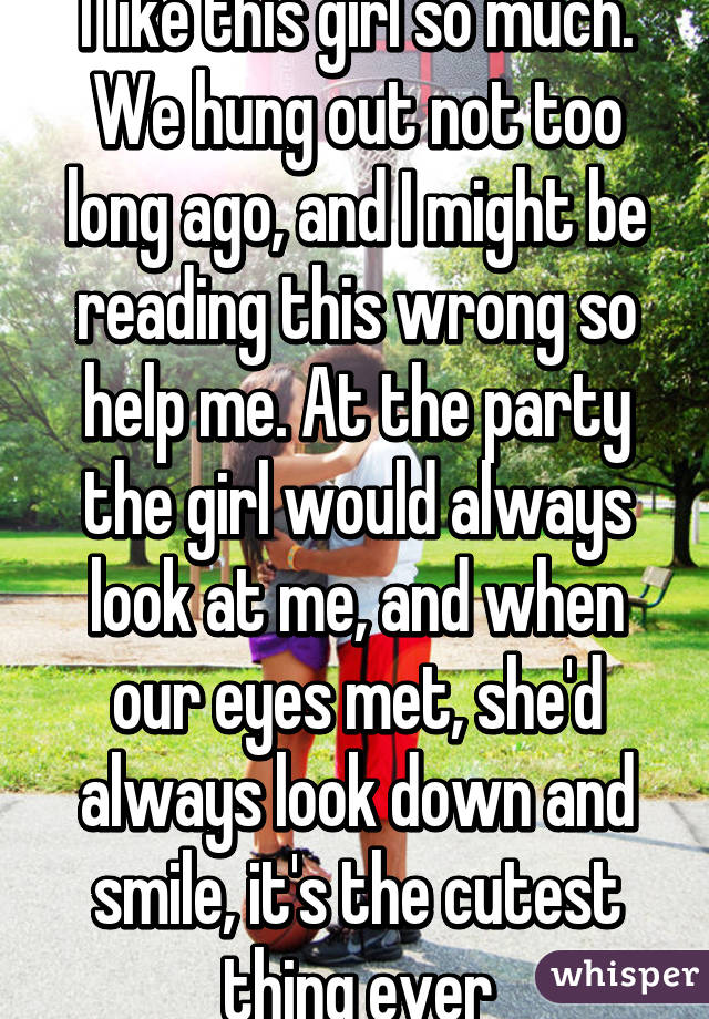 I like this girl so much. We hung out not too long ago, and I might be reading this wrong so help me. At the party the girl would always look at me, and when our eyes met, she'd always look down and smile, it's the cutest thing ever