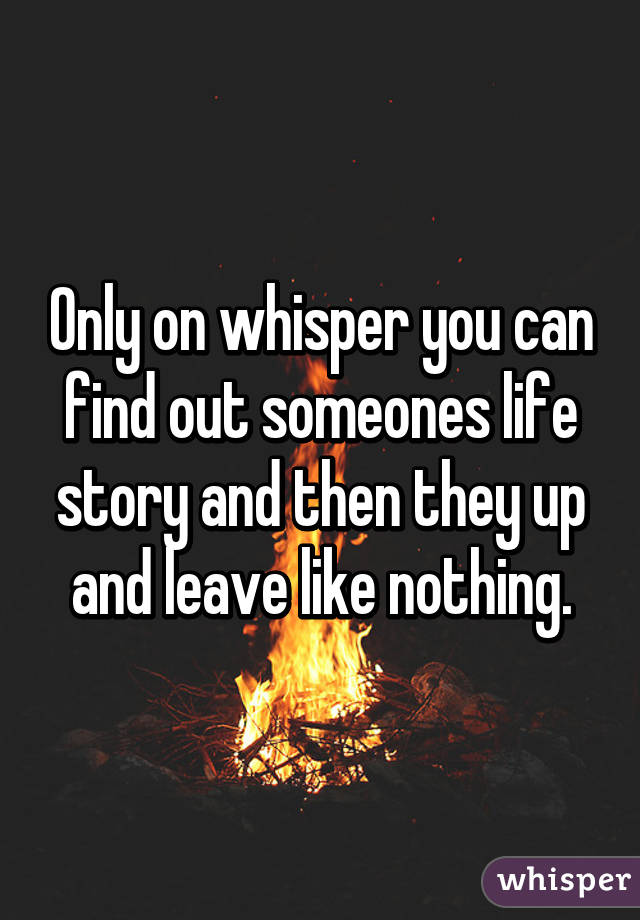 Only on whisper you can find out someones life story and then they up and leave like nothing.