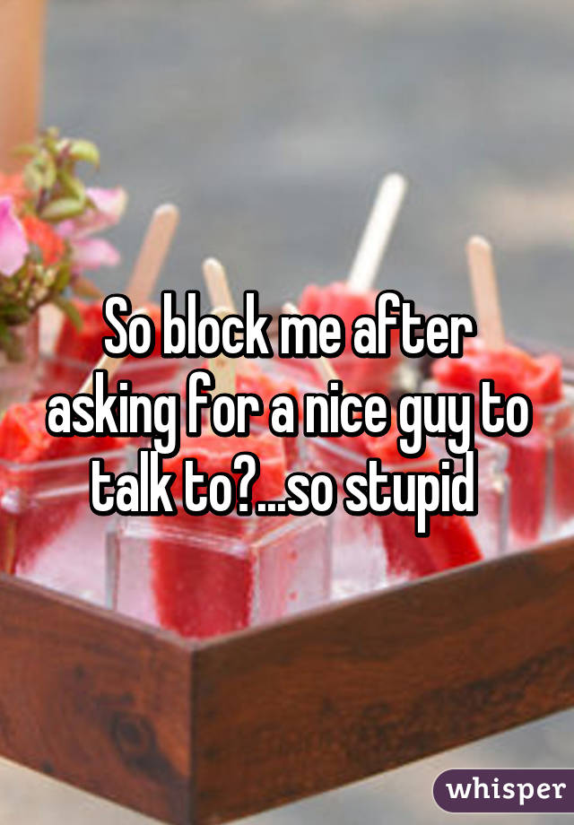 So block me after asking for a nice guy to talk to?...so stupid 