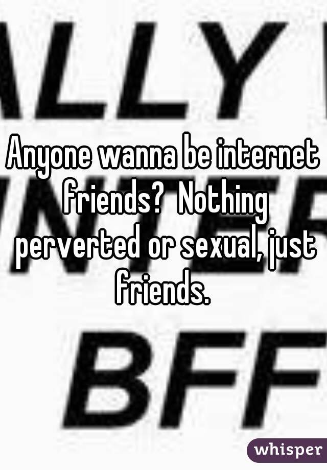 Anyone wanna be internet friends?  Nothing perverted or sexual, just friends. 