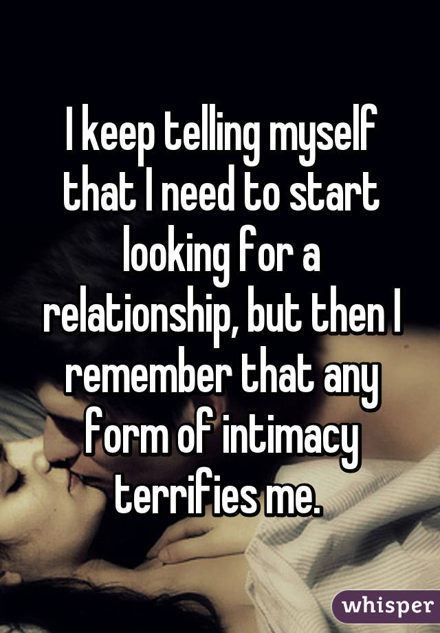 I keep telling myself that I need to start looking for a relationship, but then I remember that any form of intimacy terrifies me. 