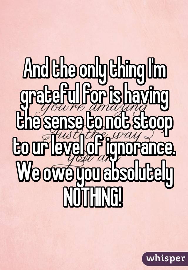 And the only thing I'm grateful for is having the sense to not stoop to ur level of ignorance. We owe you absolutely NOTHING! 