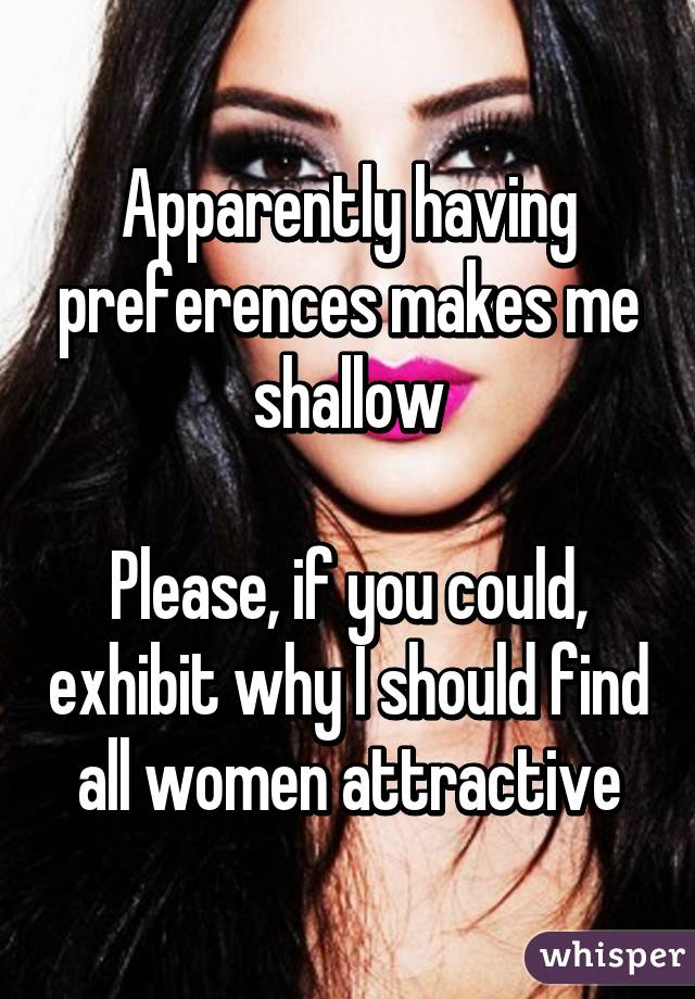 Apparently having preferences makes me shallow

Please, if you could, exhibit why I should find all women attractive