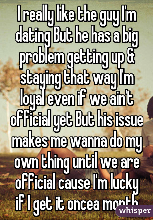 I really like the guy I'm dating But he has a big problem getting up & staying that way I'm loyal even if we ain't official yet But his issue makes me wanna do my own thing until we are official cause I'm lucky if I get it oncea month