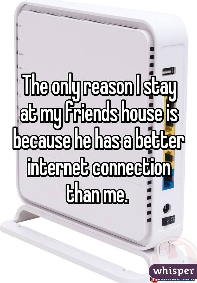 The only reason I stay at my friends house is because he has a better internet connection than me. 