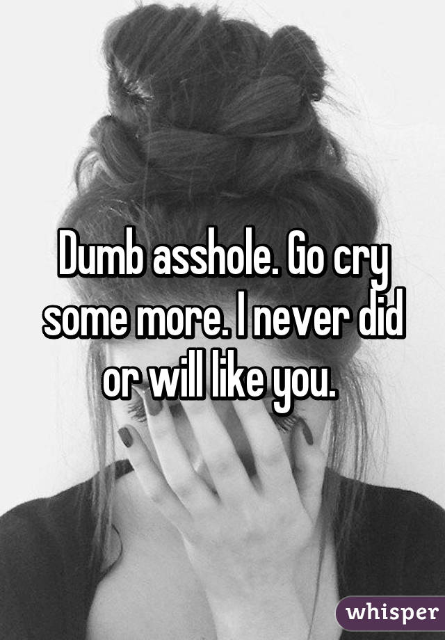 Dumb asshole. Go cry some more. I never did or will like you. 