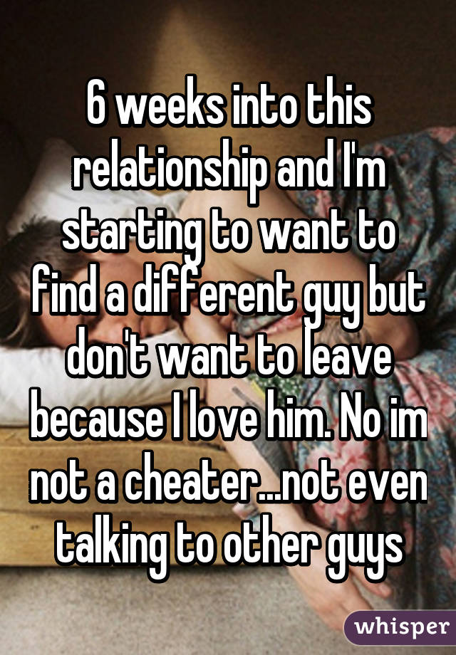 6 weeks into this relationship and I'm starting to want to find a different guy but don't want to leave because I love him. No im not a cheater...not even talking to other guys