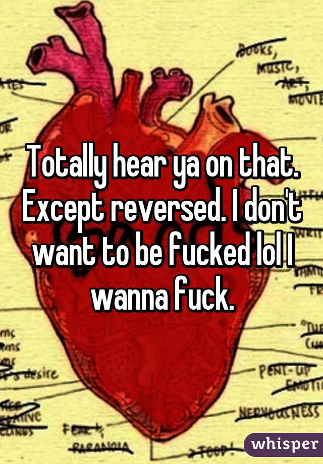 Totally hear ya on that. Except reversed. I don't want to be fucked lol I wanna fuck.