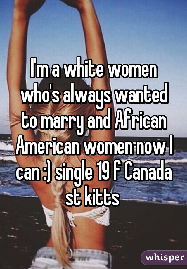 I'm a white women who's always wanted to marry and African American women now I can :) single 19 f Canada st kitts 