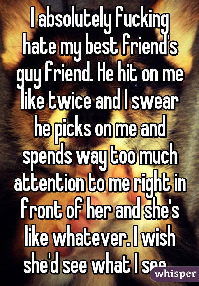 I absolutely fucking hate my best friend's guy friend. He hit on me like twice and I swear he picks on me and spends way too much attention to me right in front of her and she's like whatever. I wish she'd see what I see...