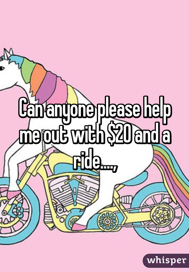 Can anyone please help me out with $20 and a ride....,